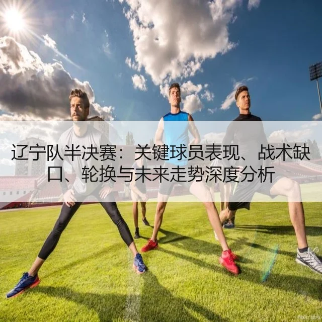 辽宁队半决赛：关键球员表现、战术缺口、轮换与未来走势深度分析