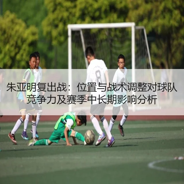 朱亚明复出战：位置与战术调整对球队竞争力及赛季中长期影响分析